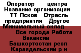 Оператор Call-центра › Название организации ­ ТТ-Псков › Отрасль предприятия ­ Другое › Минимальный оклад ­ 17 000 - Все города Работа » Вакансии   . Башкортостан респ.,Караидельский р-н